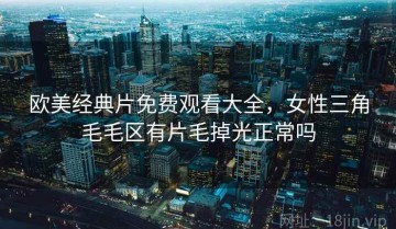 欧美经典片免费观看大全，女性三角毛毛区有片毛掉光正常吗