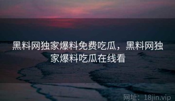 黑料网独家爆料免费吃瓜，黑料网独家爆料吃瓜在线看