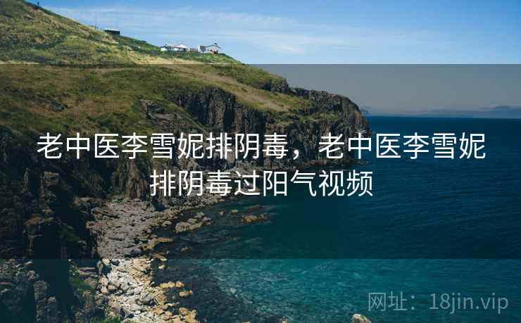 老中医李雪妮排阴毒，老中医李雪妮排阴毒过阳气视频