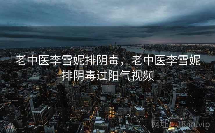 老中医李雪妮排阴毒，老中医李雪妮排阴毒过阳气视频