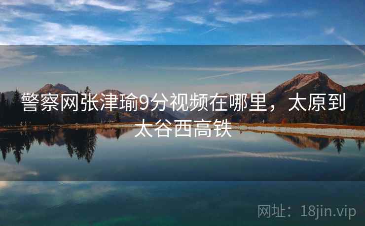 警察网张津瑜9分视频在哪里，太原到太谷西高铁