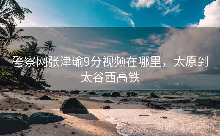警察网张津瑜9分视频在哪里，太原到太谷西高铁