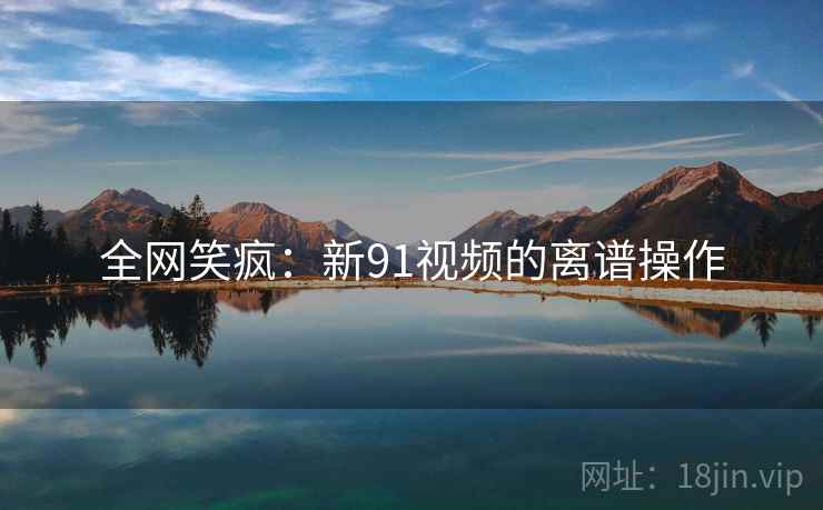 全网笑疯：新91视频的离谱操作