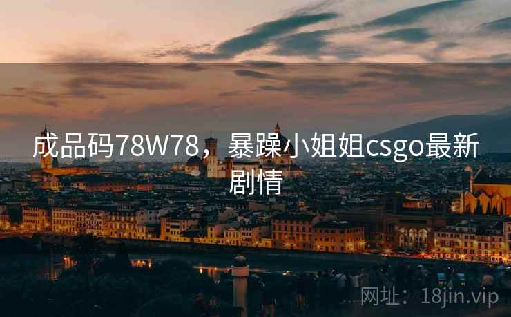 成品码78W78，暴躁小姐姐csgo最新剧情