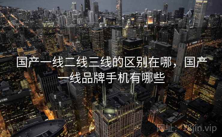 国产一线二线三线的区别在哪，国产一线品牌手机有哪些