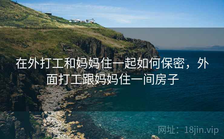 在外打工和妈妈住一起如何保密,外面打工跟妈妈住一间房子 在外打工和妈妈住一起如何保密,外面打工跟妈妈住一间房子