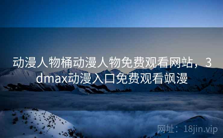 动漫人物桶动漫人物免费观看网站，3dmax动漫入口免费观看飒漫
