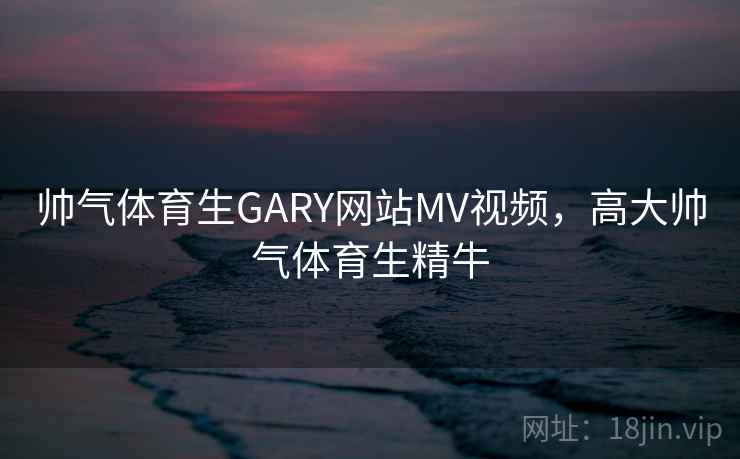 帅气体育生GARY网站MV视频，高大帅气体育生精牛